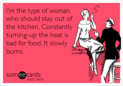 I'm the type of woman
who should stay out of
the kitchen. Constantly
turning-up the heat is
bad for food. It slowly
burns.
