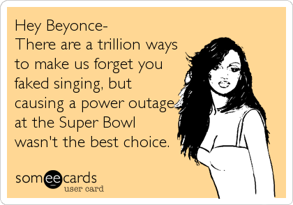 Hey Beyonce-   
There are a trillion ways
to make us forget you
faked singing, but
causing a power outage
at the Super Bowl
wasn't th