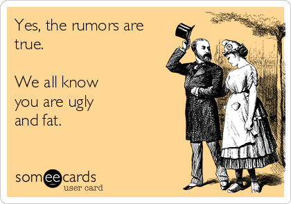 Yes, the rumors are
true.   

We all know
you are ugly
and fat.