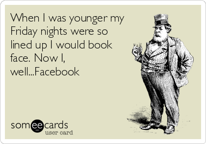 When I was younger my
Friday nights were so
lined up I would book
face. Now I,
well...Facebook