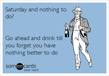 Saturday and nothing to
do?


Go ahead and drink till
you forget you have
nothing better to do