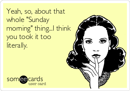 Yeah, so, about that
whole "Sunday
morning" thing...I think
you took it too
literally.