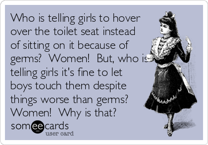 Who is telling girls to hover
over the toilet seat instead
of sitting on it because of
germs?  Women!  But, who is
telling girls it's fine to let
boys touch them despite
things worse than germs? 
Women!  Why is that?