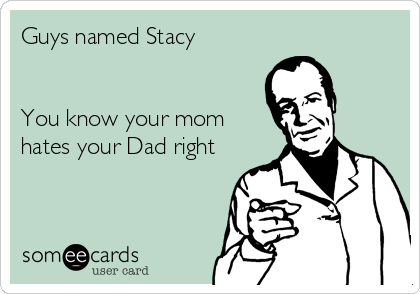 Guys named Stacy


You know your mom
hates your Dad right