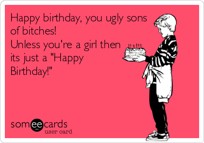 Happy birthday, you ugly sons
of bitches!
Unless you're a girl then
its just a "Happy
Birthday!"
