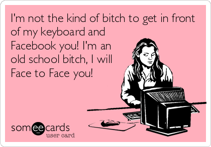 I'm not the kind of bitch to get in front
of my keyboard and
Facebook you! I'm an
old school bitch, I will
Face to Face you!