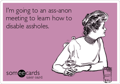 I'm going to an ass-anon
meeting to learn how to
disable assholes.