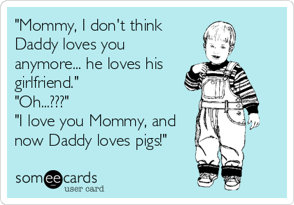 "Mommy, I don't think
Daddy loves you
anymore... he loves his
girlfriend."
"Oh...???"
"I love you Mommy, and
now Daddy loves pigs!"