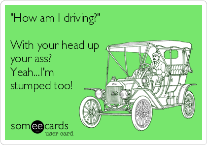 "How am I driving?"

With your head up
your ass?
Yeah...I'm
stumped too!