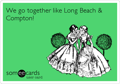 We go together like Long Beach &
Compton!