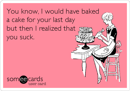 You know, I would have baked
a cake for your last day
but then I realized that
you suck.