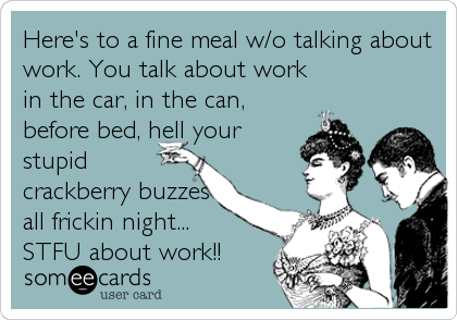 Here's to a fine meal w/o talking about
work. You talk about work
in the car, in the can,
before bed, hell your
stupid
crackberry buzzes
all frickin night... 
STFU about work!!