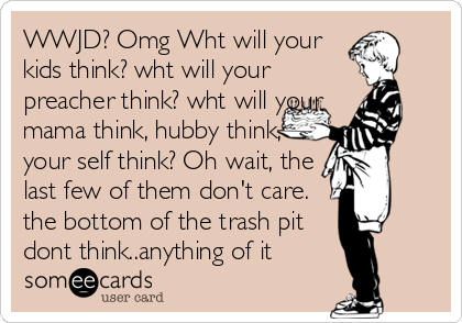 WWJD? Omg Wht will your
kids think? wht will your
preacher think? wht will your
mama think, hubby think,
your self think? Oh wait, the
l