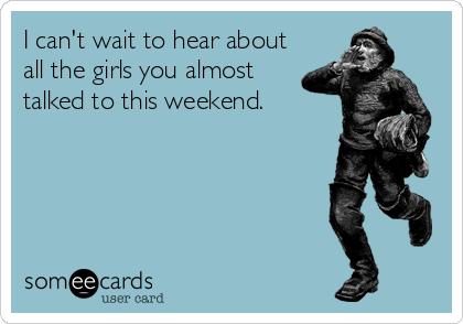 I can't wait to hear about all the girls you almost talked to this weekend.