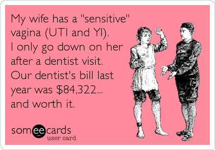 My wife has a "sensitive"
vagina (UTI and YI).     
I only go down on her
after a dentist visit. 
Our dentist's bill last
year was $