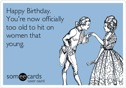 Happy Birthday.
You're now officially
too old to hit on
women that
young.