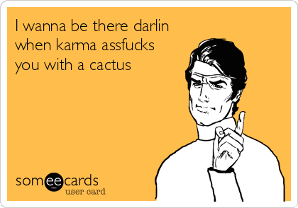 I wanna be there darlin 
when karma assfucks
you with a cactus