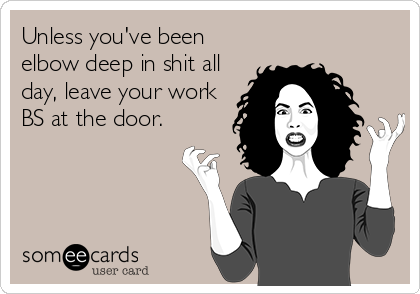 Unless you've been
elbow deep in shit all
day, leave your work
BS at the door.