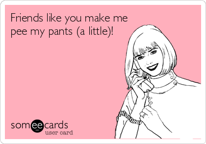 Friends like you make me pee my pants (a little)!