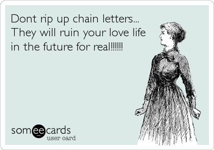 Dont rip up chain letters...
They will ruin your love life
in the future for real!!!!!!