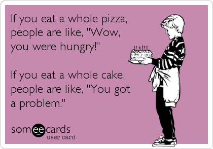 If you eat a whole pizza,
people are like, "Wow,
you were hungry!"

If you eat a whole cake,
people are like, "You got 
a
