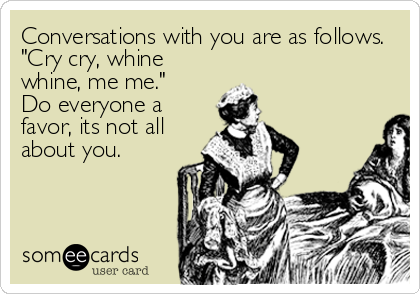 Conversations with you are as follows.
"Cry cry, whine
whine, me me."
Do everyone a
favor, its not all
about you.
