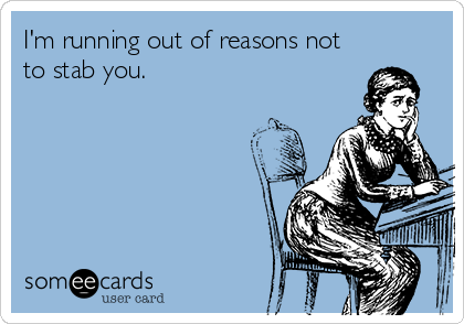 I'm running out of reasons not
to stab you.