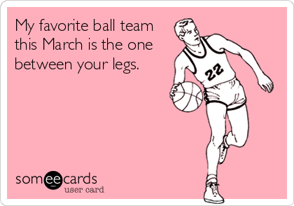My favorite ball team
this March is the one
between your legs.