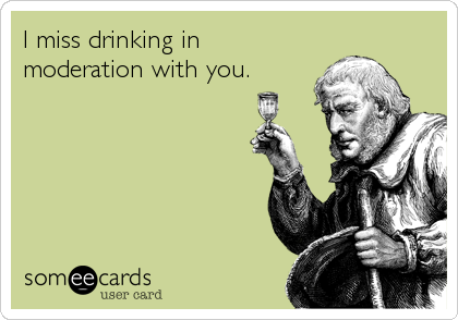 I miss drinking in
moderation with you.