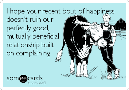 I hope your recent bout of happiness
doesn't ruin our    
perfectly good,
mutually beneficial 
relationship built 
on complaining.