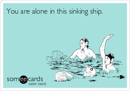 You are alone in this sinking ship.