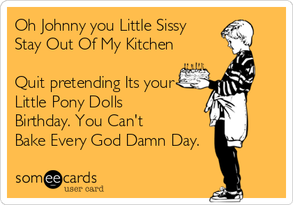 Oh Johnny you Little Sissy
Stay Out Of My Kitchen

Quit pretending Its your
Little Pony Dolls
Birthday. You Can't
Bake Every God Damn Day.