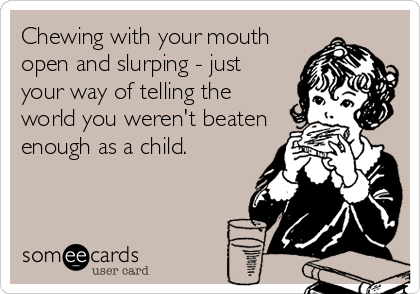 Chewing with your mouth
open and slurping - just
your way of telling the
world you weren't beaten
enough as a child.