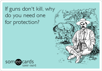 If guns don't kill, why
do you need one
for protection?