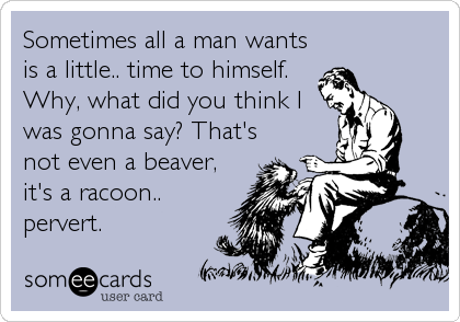 Sometimes all a man wants
is a little.. time to himself.
Why, what did you think I
was gonna say? That's
not even a beaver,
it's a racoon..%