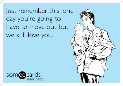 Just remember this, one
day you're going to
have to move out but
we still love you.