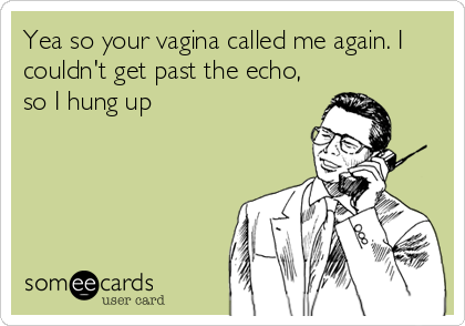 Yea so your vagina called me again. I
couldn't get past the echo,
so I hung up