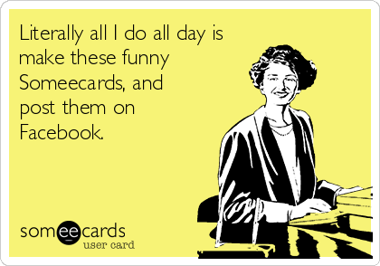 Literally all I do all day is 
make these funny
Someecards, and 
post them on 
Facebook.