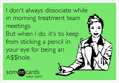 I don't always dissociate while
in morning treatment team 
meetings. 
But when I do, it's to keep
from sticking a pencil in
your eye for being%2