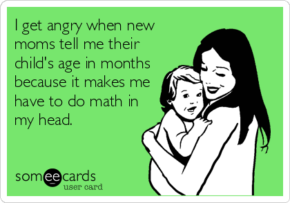 I get angry when new
moms tell me their
child's age in months
because it makes me
have to do math in
my head.