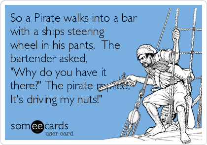 So a Pirate walks into a bar
with a ships steering
wheel in his pants.  The
bartender asked,
"Why do you have it
there?" The pirate replied,
It's driving my nuts!"