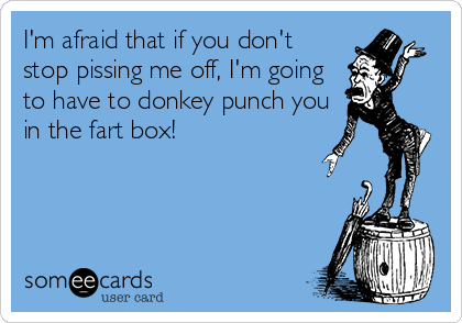 I'm afraid that if you don't
stop pissing me off, I'm going
to have to donkey punch you
in the fart box!