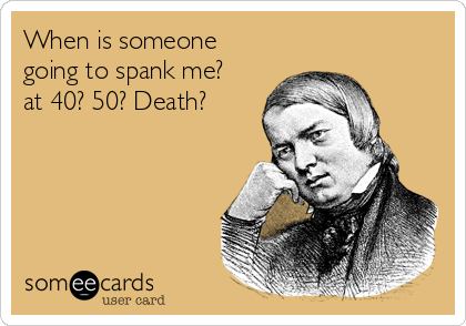 When is someone
going to spank me? 
at 40? 50? Death?