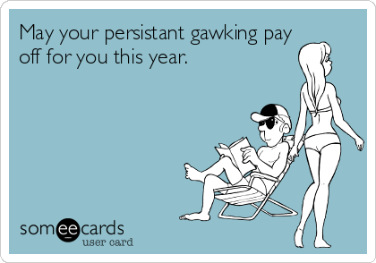 May your persistant gawking pay
off for you this year.