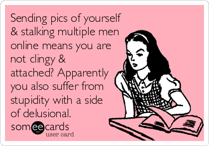 Sending pics of yourself
& stalking multiple men
online means you are
not clingy &
attached? Apparently
you also suffer from
stupidity with a side
of delusional.