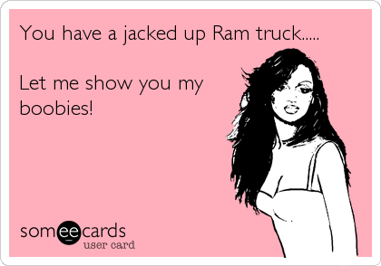 You have a jacked up Ram truck.....

Let me show you my
boobies!