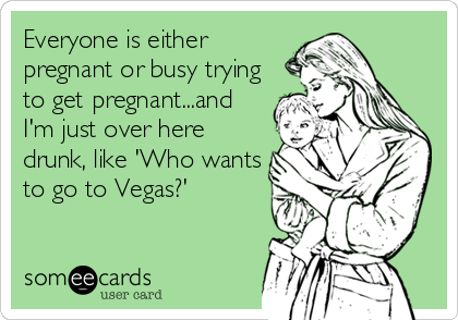 Everyone is either
pregnant or busy trying
to get pregnant...and
I'm just over here
drunk, like 'Who wants
to go to Vegas?'