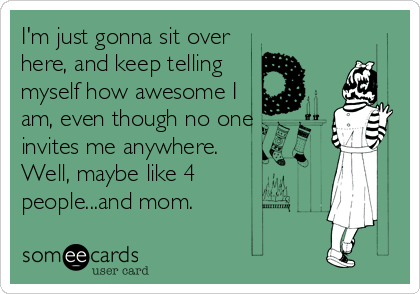 I'm just gonna sit over
here, and keep telling
myself how awesome I
am, even though no one
invites me anywhere.
Well, maybe like 4 
people...and mom.