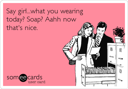 Say girl...what you wearing
today? Soap? Aahh now
that's nice.