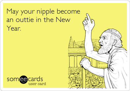 May your nipple become
an outtie in the New
Year.